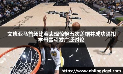 文班亚马首场比赛表现惊艳五次盖帽并成功隔扣字母哥引发广泛讨论