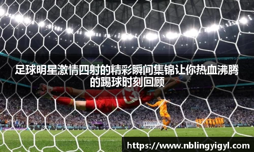 足球明星激情四射的精彩瞬间集锦让你热血沸腾的踢球时刻回顾